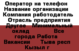 Оператор на телефон › Название организации ­ Компания-работодатель › Отрасль предприятия ­ Другое › Минимальный оклад ­ 16 000 - Все города Работа » Вакансии   . Тыва респ.,Кызыл г.